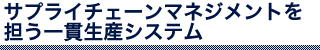 サプライチェーンマネジメントを担う一貫生産システム