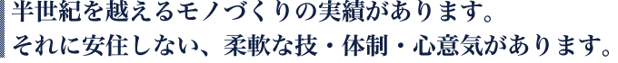 半世紀を超えるモノづくりの実績があります。それに安住しない、柔軟な技・体制・心意気があります。